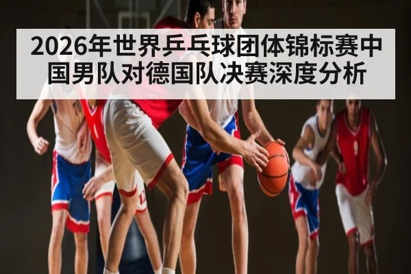 2026年世界乒乓球团体锦标赛中国男队对德国队决赛深度分析