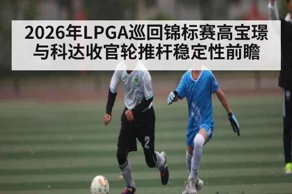2026年LPGA巡回锦标赛高宝璟与科达收官轮推杆稳定性前瞻